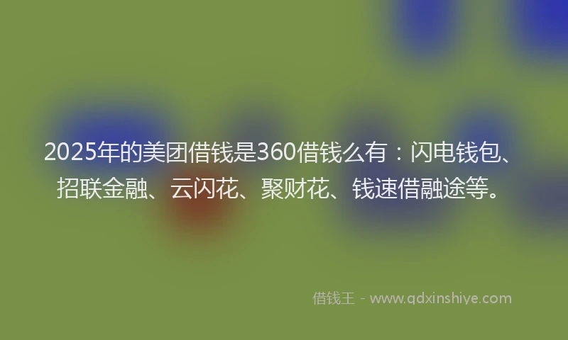 2025年的美团借钱是360借钱么有：闪电钱包、招联金融、云闪花、聚财花、钱速借融途等。