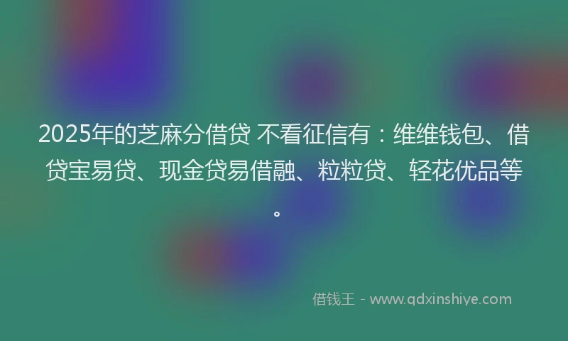 2025年的芝麻分借贷 不看征信有：维维钱包、借贷宝易贷、现金贷易借融、粒粒贷、轻花优品等。