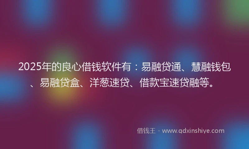 2025年的良心借钱软件有：易融贷通、慧融钱包、易融贷盒、洋葱速贷、借款宝速贷融等。