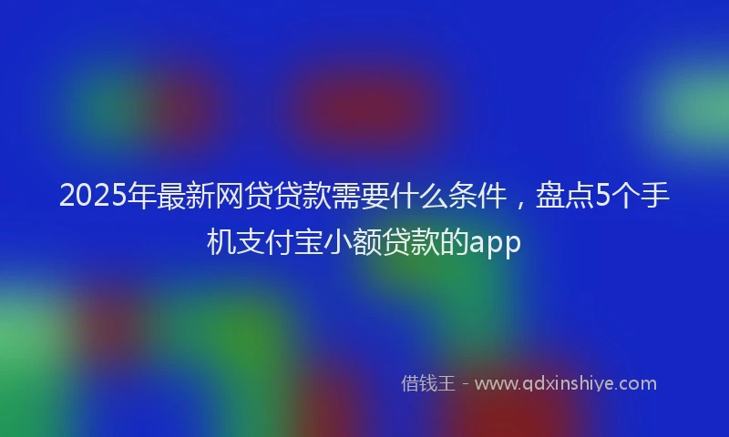 2025年最新网贷贷款需要什么条件，盘点5个手机支付宝小额贷款的app