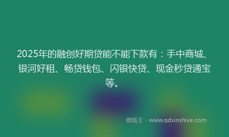 2025年的融创好期贷能不能下款有：手中商城、银河好租、畅贷钱包、闪银快贷、现金秒贷通宝等。