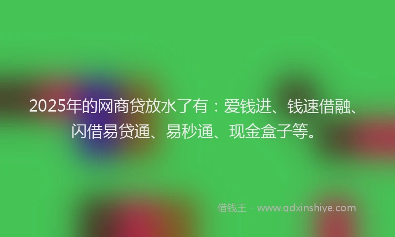 2025年的网商贷放水了有：爱钱进、钱速借融、闪借易贷通、易秒通、现金盒子等。