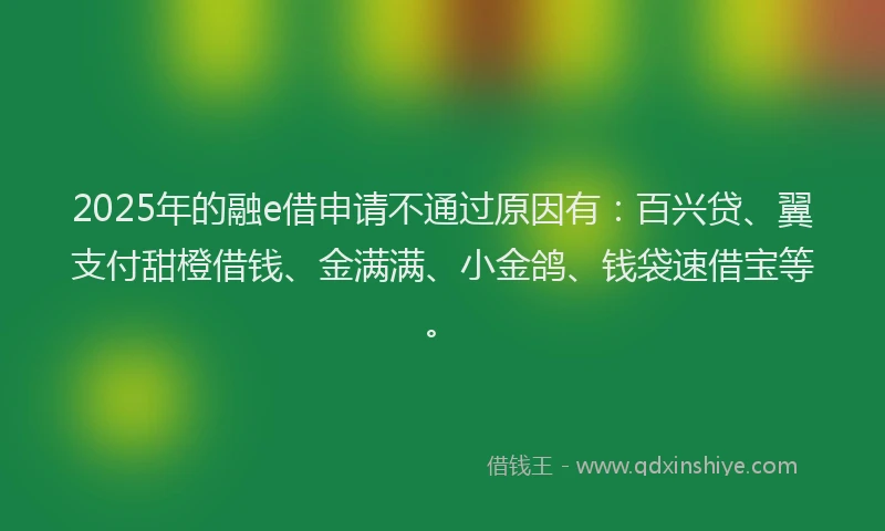 2025年的融e借申请不通过原因有：百兴贷、翼支付甜橙借钱、金满满、小金鸽、钱袋速借宝等。