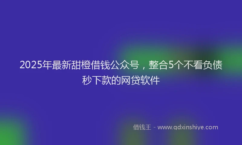 2025年最新甜橙借钱公众号，整合5个不看负债秒下款的网贷软件