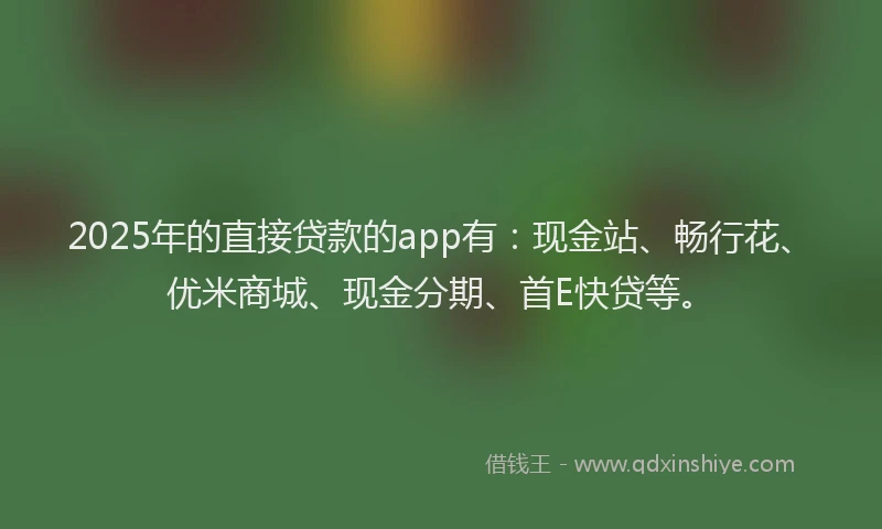 2025年的直接贷款的app有：现金站、畅行花、优米商城、现金分期、首E快贷等。
