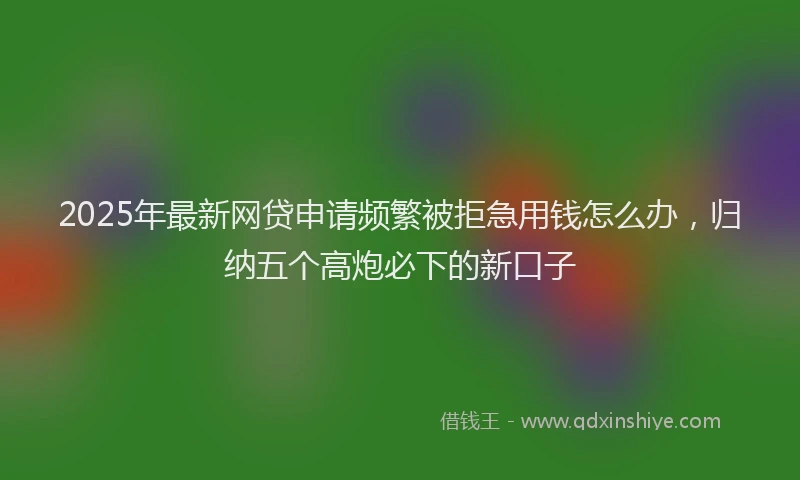 2025年最新网贷申请频繁被拒急用钱怎么办，归纳五个高炮必下的新口子