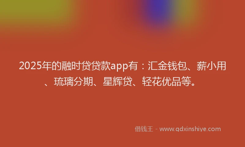 2025年的融时贷贷款app有：汇金钱包、薪小用、琉璃分期、星辉贷、轻花优品等。