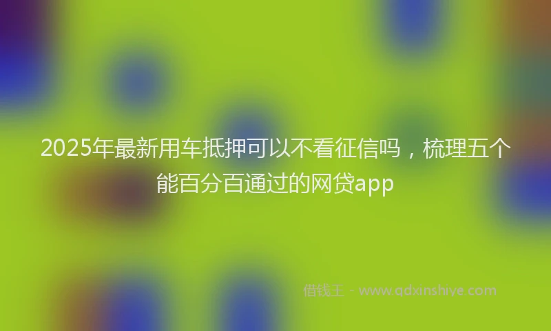 2025年最新用车抵押可以不看征信吗，梳理五个能百分百通过的网贷app