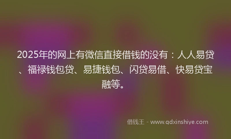 2025年的网上有微信直接借钱的没有：人人易贷、福禄钱包贷、易捷钱包、闪贷易借、快易贷宝融等。