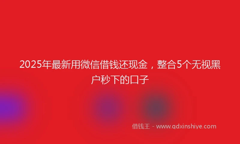 2025年最新用微信借钱还现金，整合5个无视黑户秒下的口子