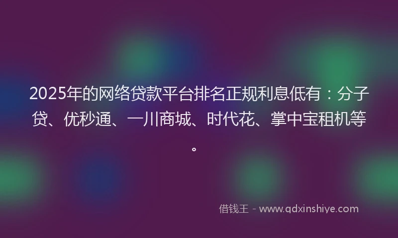 2025年的网络贷款平台排名正规利息低有：分子贷、优秒通、一川商城、时代花、掌中宝租机等。