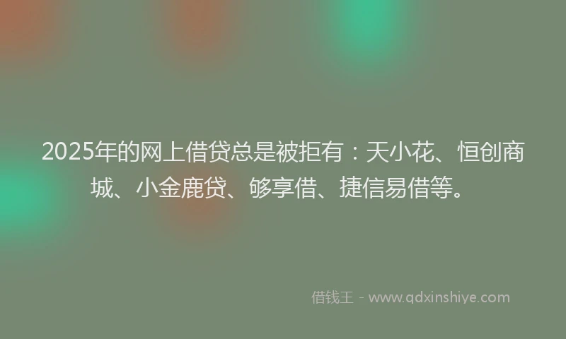 2025年的网上借贷总是被拒有：天小花、恒创商城、小金鹿贷、够享借、捷信易借等。
