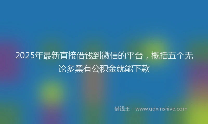 2025年最新直接借钱到微信的平台，概括五个无论多黑有公积金就能下款