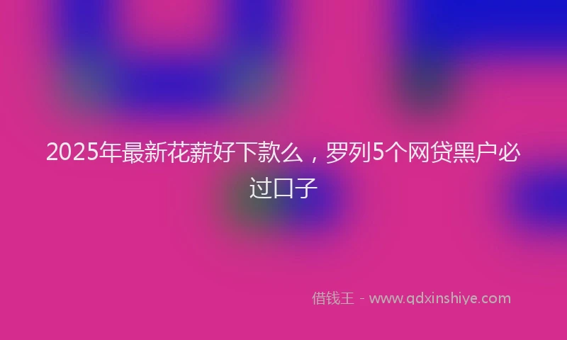 2025年最新花薪好下款么，罗列5个网贷黑户必过口子