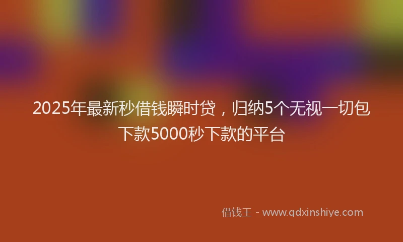 2025年最新秒借钱瞬时贷，归纳5个无视一切包下款5000秒下款的平台