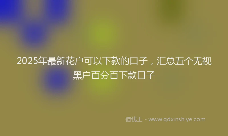 2025年最新花户可以下款的口子，汇总五个无视黑户百分百下款口子