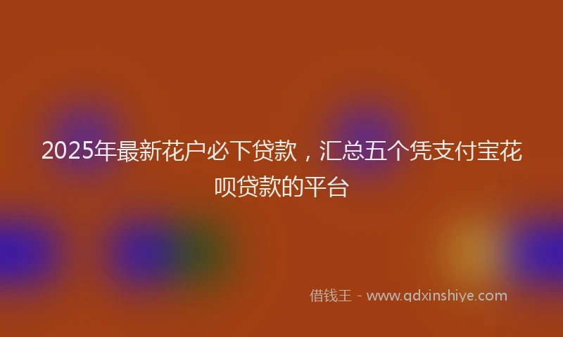 2025年最新花户必下贷款，汇总五个凭支付宝花呗贷款的平台