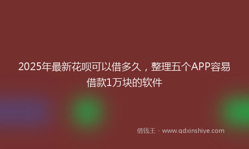 2025年最新花呗可以借多久，整理五个APP容易借款1万块的软件
