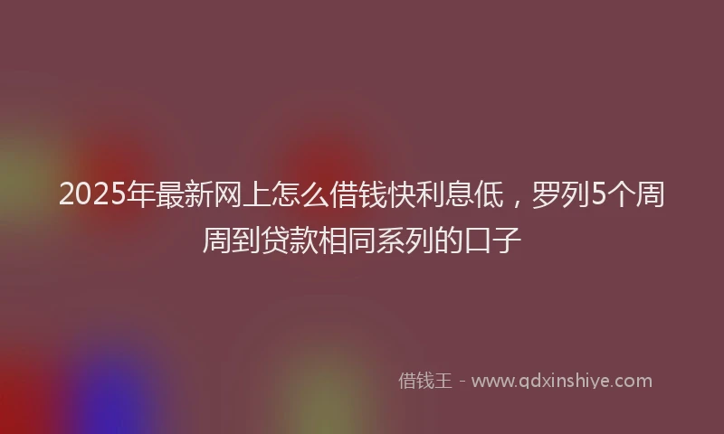 2025年最新网上怎么借钱快利息低，罗列5个周周到贷款相同系列的口子