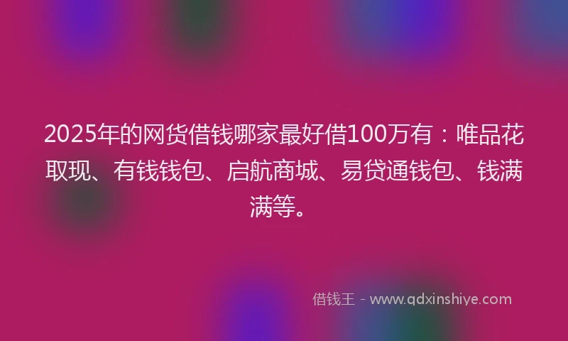 2025年的网货借钱哪家最好借100万有：唯品花取现、有钱钱包、启航商城、易贷通钱包、钱满满等。