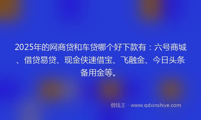2025年的网商贷和车贷哪个好下款有：六号商城、借贷易贷、现金侠速借宝、飞融金、今日头条备用金等。