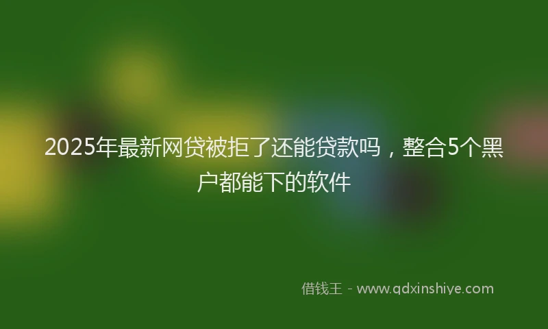 2025年最新网贷被拒了还能贷款吗，整合5个黑户都能下的软件