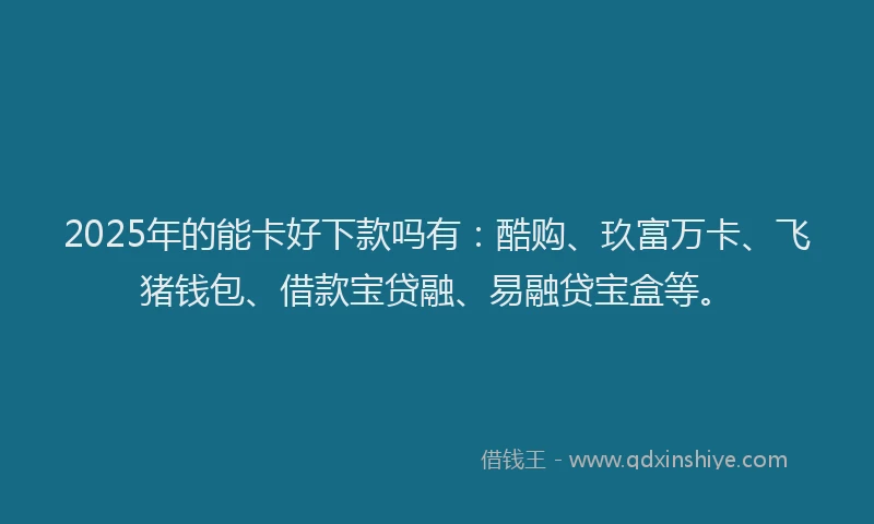 2025年的能卡好下款吗有：酷购、玖富万卡、飞猪钱包、借款宝贷融、易融贷宝盒等。