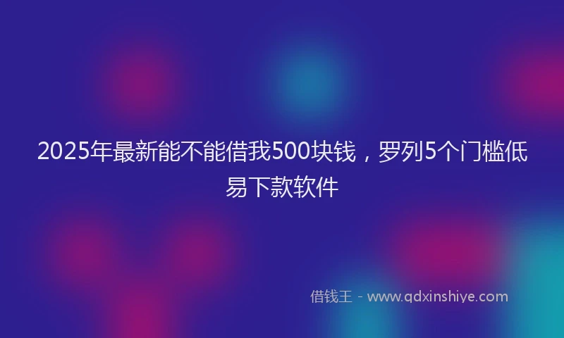 2025年最新能不能借我500块钱，罗列5个门槛低易下款软件