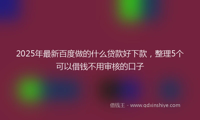 2025年最新百度做的什么贷款好下款，整理5个可以借钱不用审核的口子
