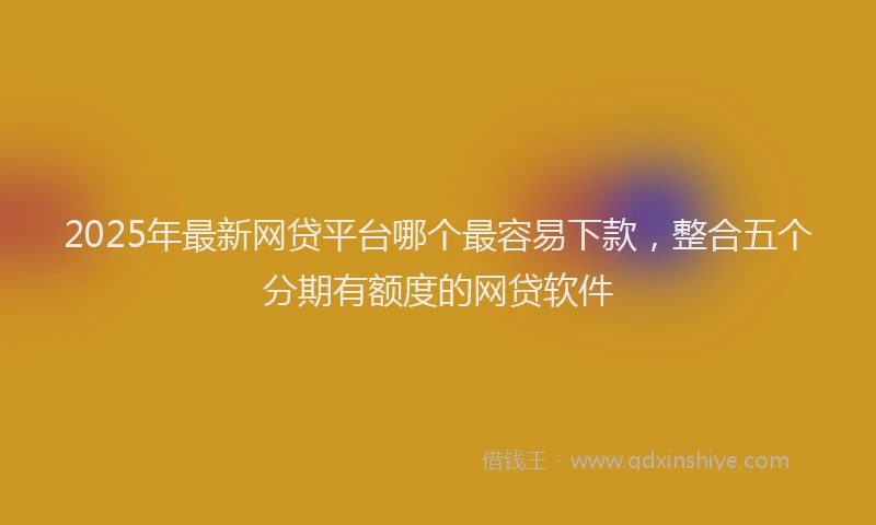 2025年最新网贷平台哪个最容易下款，整合五个分期有额度的网贷软件