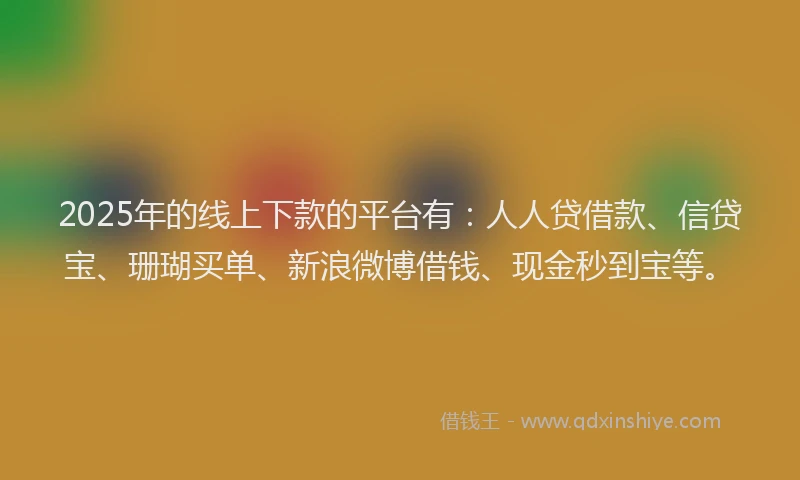 2025年的线上下款的平台有：人人贷借款、信贷宝、珊瑚买单、新浪微博借钱、现金秒到宝等。