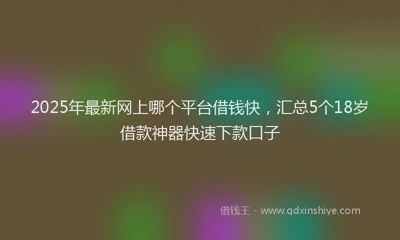 2025年最新网上哪个平台借钱快，汇总5个18岁借款神器快速下款口子