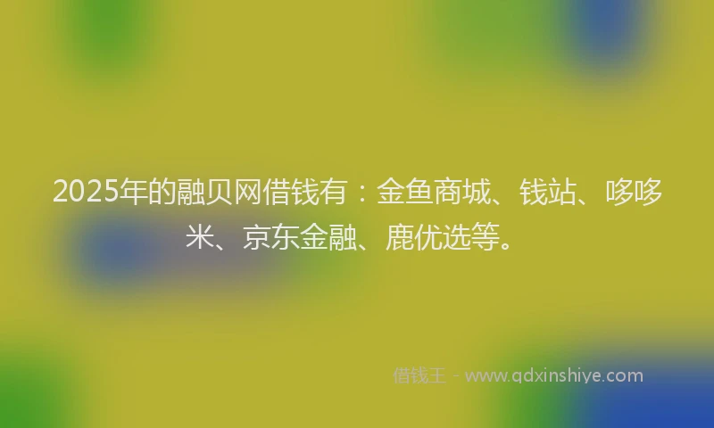 2025年的融贝网借钱有：金鱼商城、钱站、哆哆米、京东金融、鹿优选等。