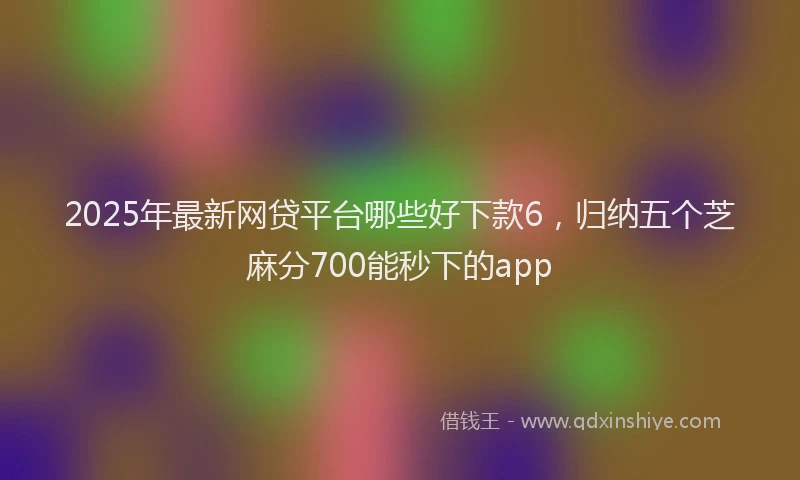 2025年最新网贷平台哪些好下款6，归纳五个芝麻分700能秒下的app
