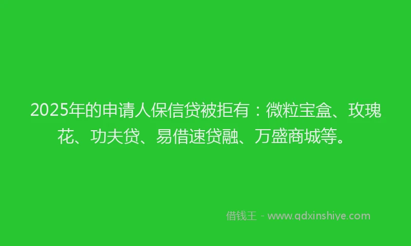 2025年的申请人保信贷被拒有：微粒宝盒、玫瑰花、功夫贷、易借速贷融、万盛商城等。