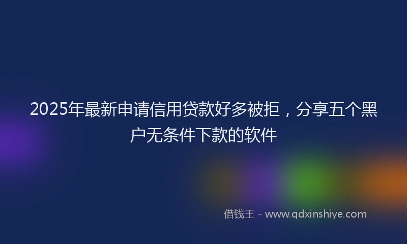 2025年最新申请信用贷款好多被拒，分享五个黑户无条件下款的软件