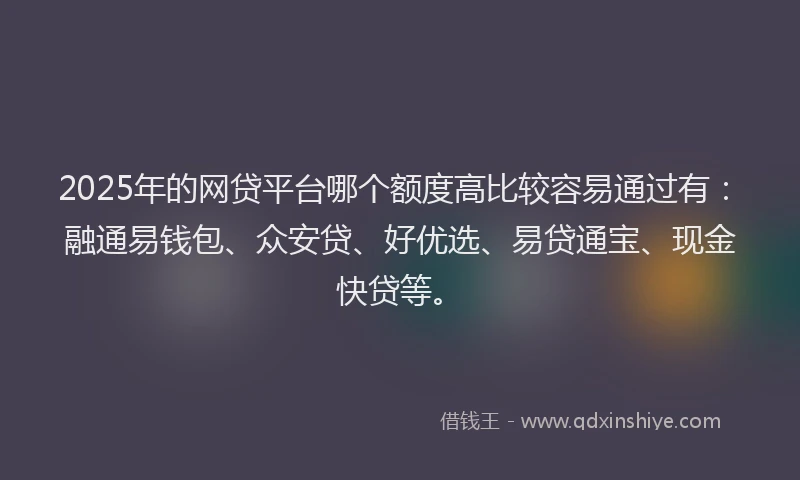 2025年的网贷平台哪个额度高比较容易通过有：融通易钱包、众安贷、好优选、易贷通宝、现金快贷等。