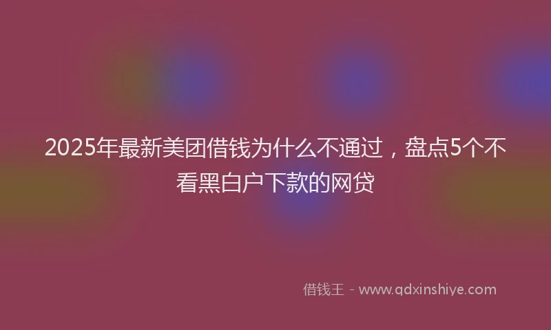 2025年最新美团借钱为什么不通过，盘点5个不看黑白户下款的网贷