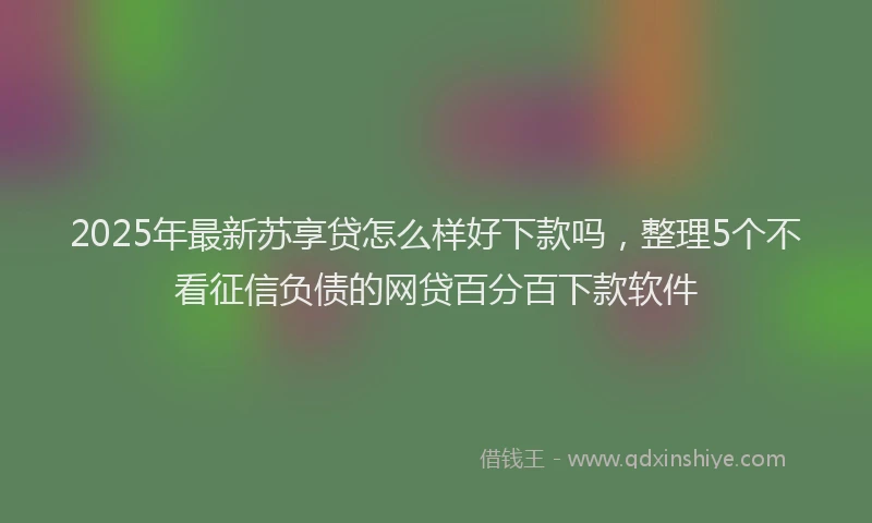 2025年最新苏享贷怎么样好下款吗，整理5个不看征信负债的网贷百分百下款软件
