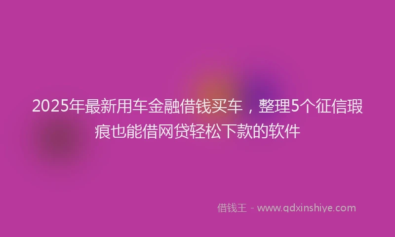 2025年最新用车金融借钱买车，整理5个征信瑕疵也能借网贷轻松下款的软件