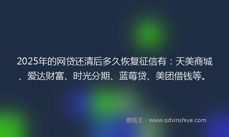 2025年的网贷还清后多久恢复征信有：天美商城、爱达财富、时光分期、蓝莓贷、美团借钱等。