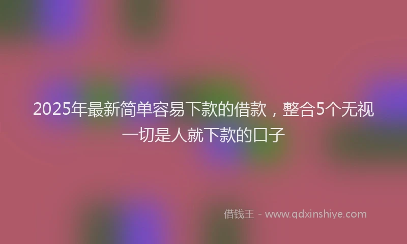 2025年最新简单容易下款的借款，整合5个无视一切是人就下款的口子