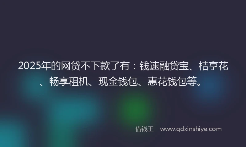 2025年的网贷不下款了有：钱速融贷宝、桔享花、畅享租机、现金钱包、惠花钱包等。