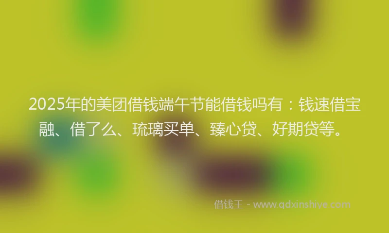 2025年的美团借钱端午节能借钱吗有：钱速借宝融、借了么、琉璃买单、臻心贷、好期贷等。