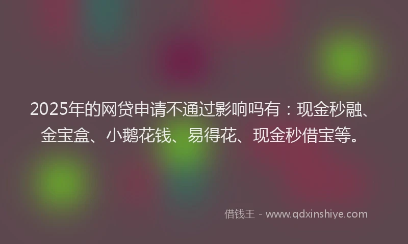 2025年的网贷申请不通过影响吗有：现金秒融、金宝盒、小鹅花钱、易得花、现金秒借宝等。