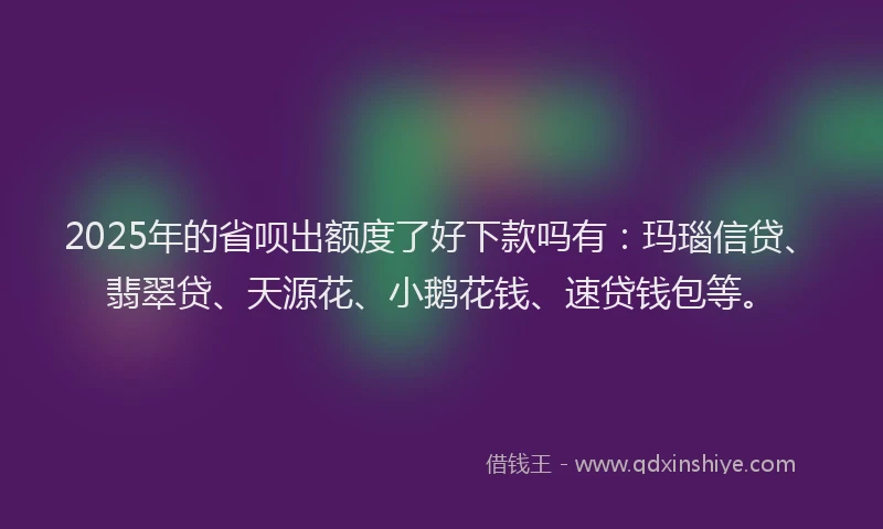2025年的省呗出额度了好下款吗有：玛瑙信贷、翡翠贷、天源花、小鹅花钱、速贷钱包等。