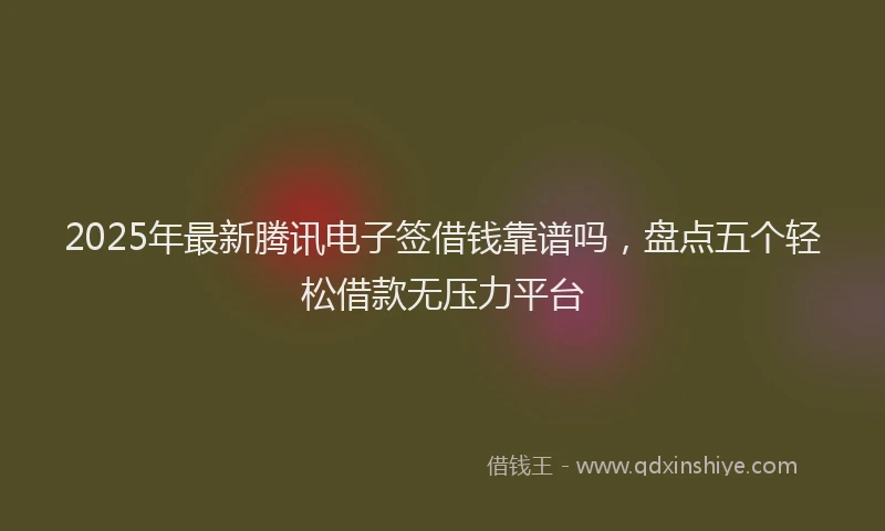 2025年最新腾讯电子签借钱靠谱吗，盘点五个轻松借款无压力平台