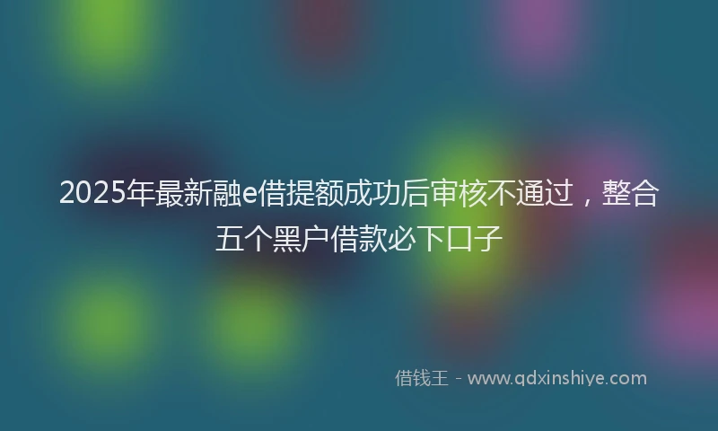 2025年最新融e借提额成功后审核不通过，整合五个黑户借款必下口子