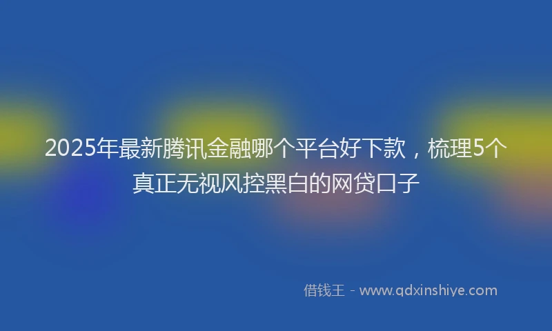 2025年最新腾讯金融哪个平台好下款，梳理5个真正无视风控黑白的网贷口子