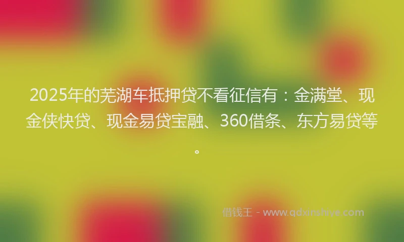 2025年的芜湖车抵押贷不看征信有：金满堂、现金侠快贷、现金易贷宝融、360借条、东方易贷等。